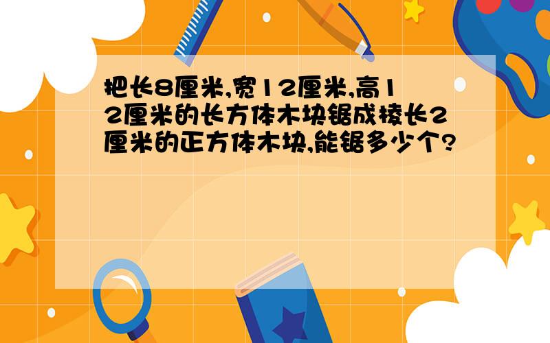 把长8厘米,宽12厘米,高12厘米的长方体木块锯成棱长2厘米的正方体木块,能锯多少个?