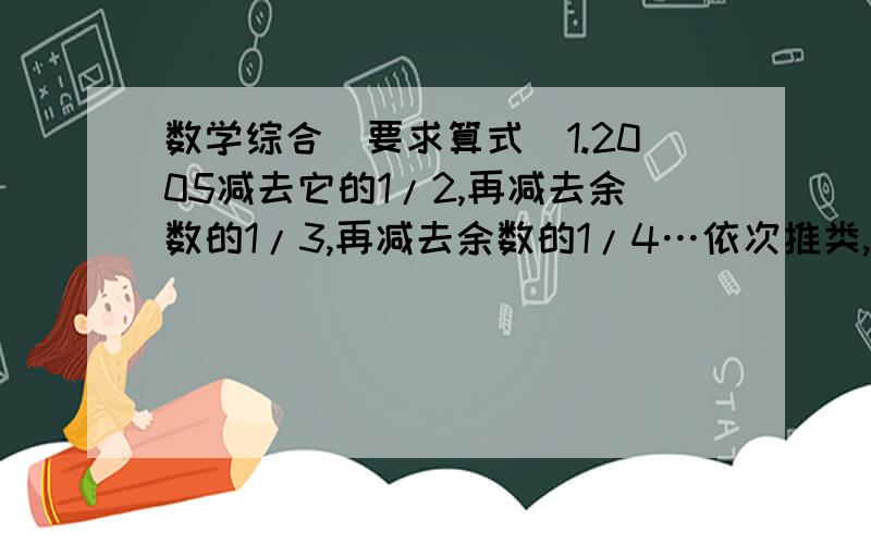 数学综合(要求算式）1.2005减去它的1/2,再减去余数的1/3,再减去余数的1/4…依次推类,一直到减去与树的1/2005,那么最后剩余的数是多少?2.若规定两数a,b的运算 ○ 的意义如下：即a○b=4ab,如2○6=4*