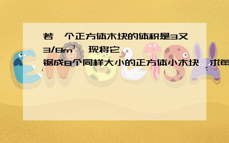 若一个正方体木块的体积是3又3/8m³,现将它锯成8个同样大小的正方体小木块,求每个小木块的表面积.