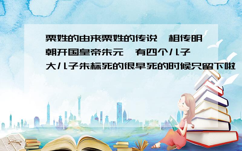 栗姓的由来栗姓的传说,相传明朝开国皇帝朱元璋有四个儿子,大儿子朱标死的很早死的时候只留下啦一个儿子,名叫朱允文.朱元璋把对儿子的爱,都寄托在拉这个孙子身上,从小就对他倍加疼爱.