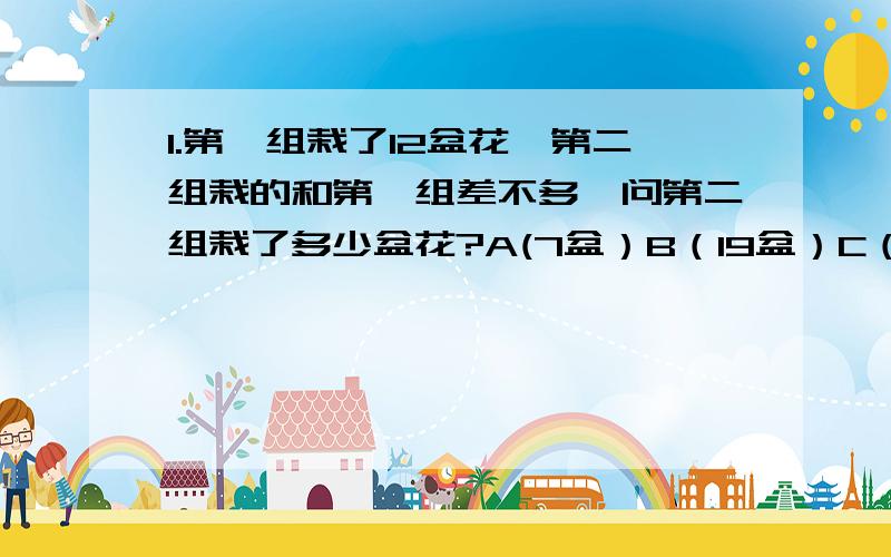 1.第一组栽了12盆花,第二组栽的和第一组差不多,问第二组栽了多少盆花?A(7盆）B（19盆）C（13盆）最好有分析.今晚就要.