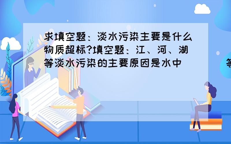 求填空题：淡水污染主要是什么物质超标?填空题：江、河、湖等淡水污染的主要原因是水中（    ）等物质严重超标,而这种物质主要来源是（     ）等洗涤用品.