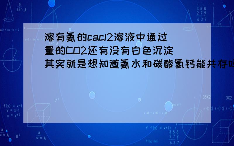 溶有氨的cacl2溶液中通过量的CO2还有没有白色沉淀 其实就是想知道氨水和碳酸氢钙能共存吗是不是能共存就没有沉淀,不能共存就有沉淀?