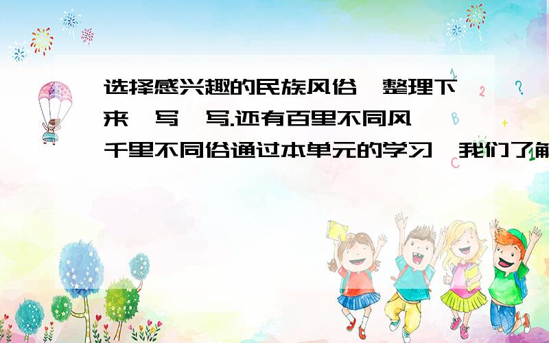 选择感兴趣的民族风俗,整理下来,写一写.还有百里不同风 千里不同俗通过本单元的学习,我们了解了一些地方的风俗习惯;同时,在课外还搜集到了许多民风民俗.通过交流,我还知道：注意,这是