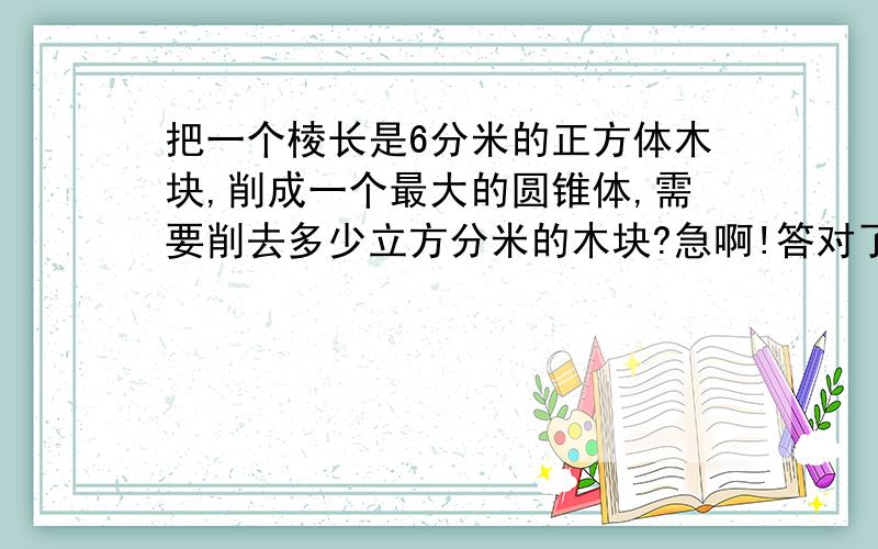 把一个棱长是6分米的正方体木块,削成一个最大的圆锥体,需要削去多少立方分米的木块?急啊!答对了我采纳额外加50悬快啊.