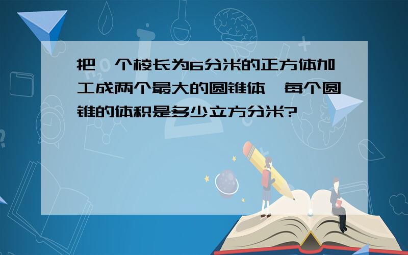 把一个棱长为6分米的正方体加工成两个最大的圆锥体,每个圆锥的体积是多少立方分米?