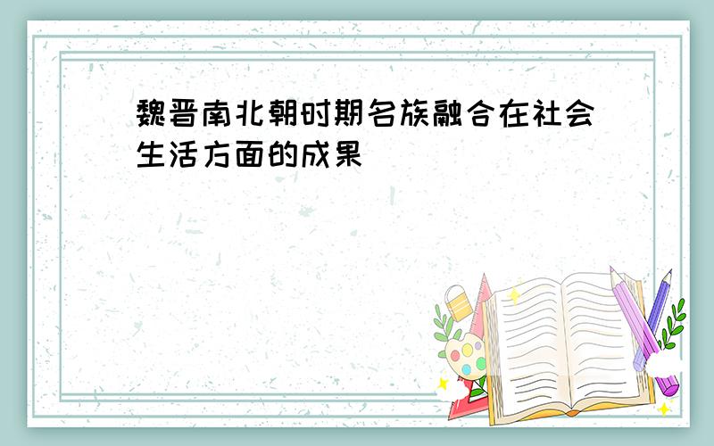 魏晋南北朝时期名族融合在社会生活方面的成果