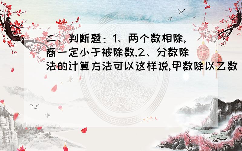 二、判断题：1、两个数相除,商一定小于被除数.2、分数除法的计算方法可以这样说,甲数除以乙数（0除外）,就等于甲数乘以乙数的倒数.3、因为a:b=3:5,所以a:b=0.6；b分之a=5分之3.4、比的前项和