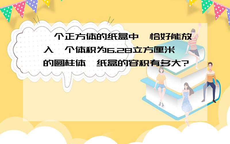 一个正方体的纸盒中,恰好能放入一个体积为6.28立方厘米的圆柱体,纸盒的容积有多大?