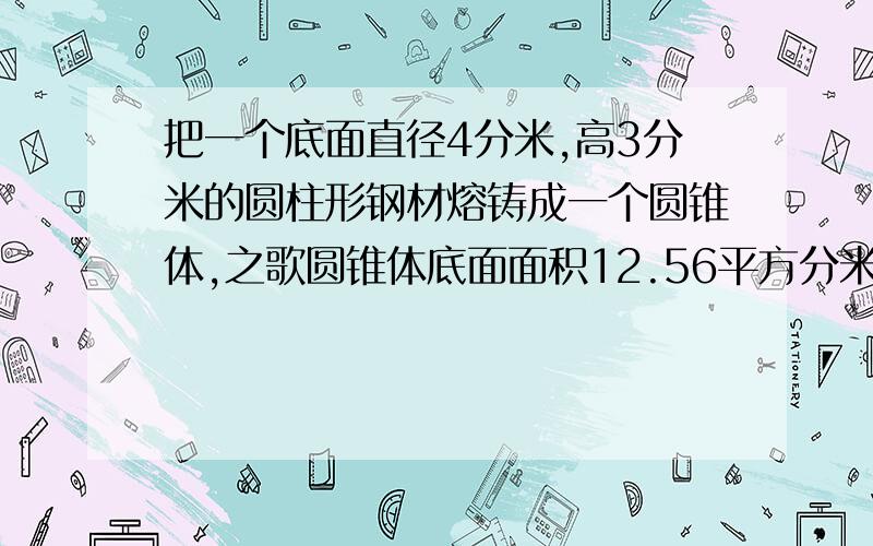 把一个底面直径4分米,高3分米的圆柱形钢材熔铸成一个圆锥体,之歌圆锥体底面面积12.56平方分米,高多少?