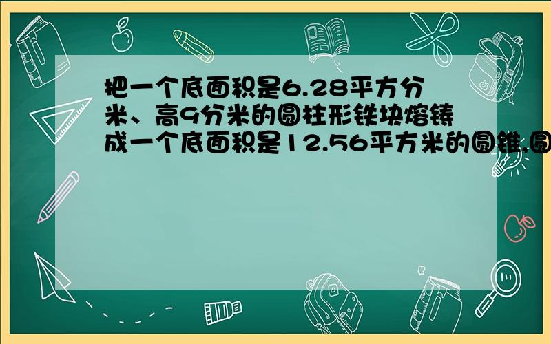 把一个底面积是6.28平方分米、高9分米的圆柱形铁块熔铸成一个底面积是12.56平方米的圆锥,圆锥的高是多少我怎么会算出是0.015分米来的.6.28*9=56.52（dm3）12.56m2=1256dm2设圆锥高是x分米3分之1*1256