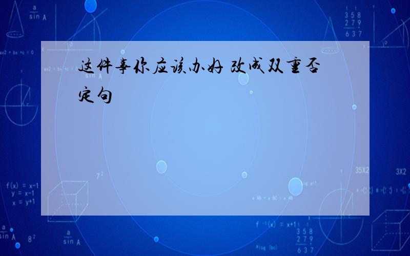 这件事你应该办好 改成双重否定句