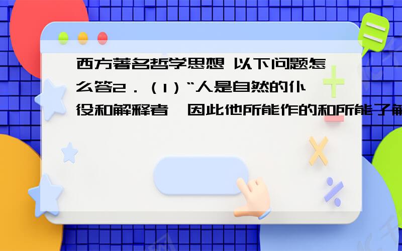 西方著名哲学思想 以下问题怎么答2．（1）“人是自然的仆役和解释者,因此他所能作的和所能了解的,就是他在事实上或在思想上对于自然过程所见到的那么多,也就只是那么多.过此,他既不