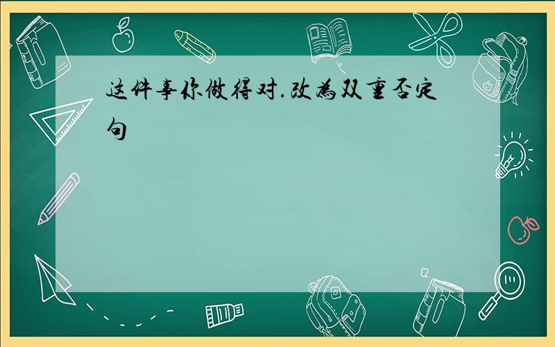 这件事你做得对.改为双重否定句