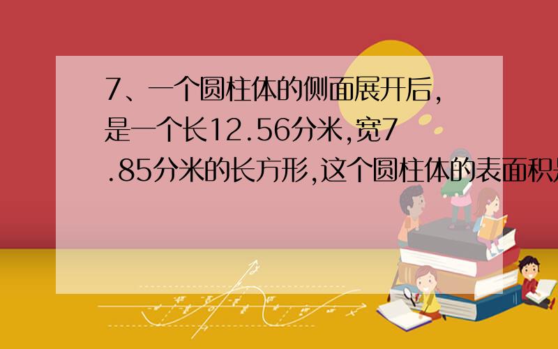 7、一个圆柱体的侧面展开后,是一个长12.56分米,宽7.85分米的长方形,这个圆柱体的表面积是多少平方分米?