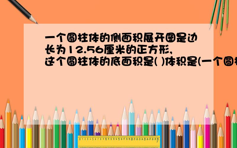 一个圆柱体的侧面积展开图是边长为12.56厘米的正方形,这个圆柱体的底面积是( )体积是(一个圆柱体的侧面积展开图是边长为12.56厘米的正方形,这个圆柱体的底面积是( )体积是( )