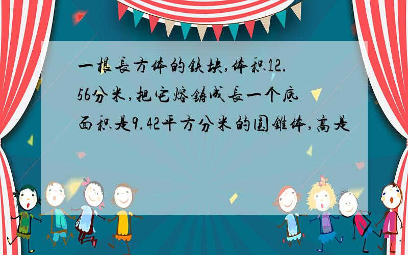 一根长方体的铁块,体积12.56分米,把它熔铸成长一个底面积是9.42平方分米的圆锥体,高是