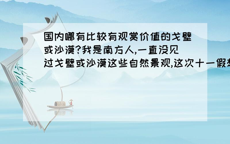 国内哪有比较有观赏价值的戈壁或沙漠?我是南方人,一直没见过戈壁或沙漠这些自然景观,这次十一假想去看看,希望你们推荐推荐.（注：我现在在河北石家庄上学,希望不要离这太远,毕竟时间