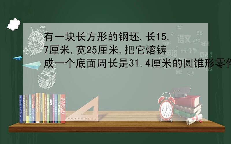 有一块长方形的钢坯.长15.7厘米,宽25厘米,把它熔铸成一个底面周长是31.4厘米的圆锥形零件,圆锥形零件的高是多少厘米（回答时请有列式,）