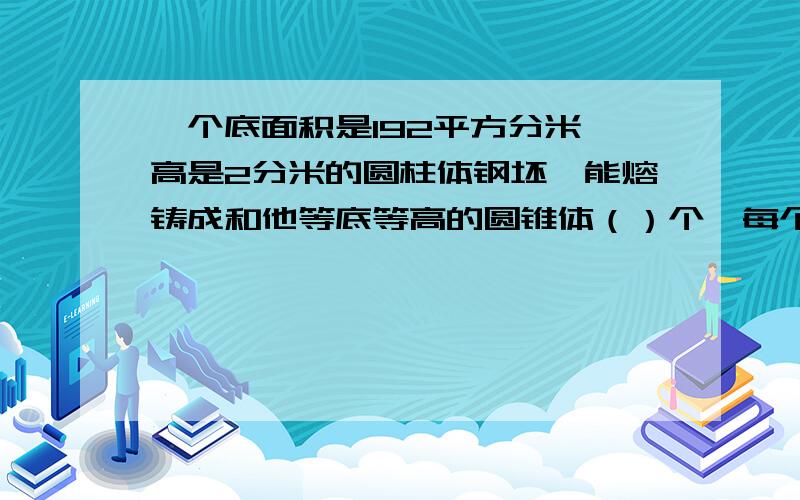 一个底面积是192平方分米,高是2分米的圆柱体钢坯,能熔铸成和他等底等高的圆锥体（）个,每个圆锥体的体积是（）立方分米