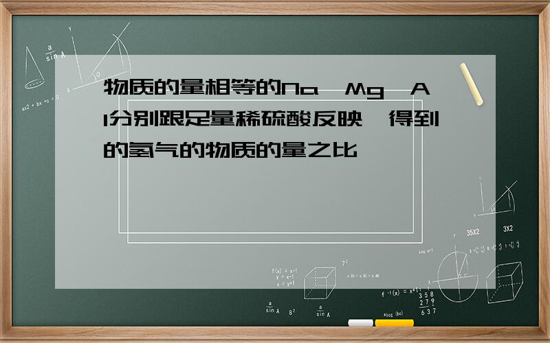 物质的量相等的Na,Mg,Al分别跟足量稀硫酸反映,得到的氢气的物质的量之比