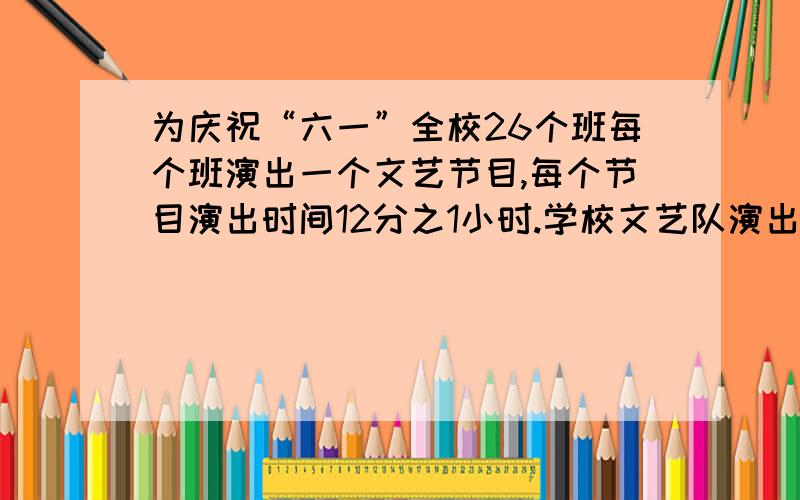 为庆祝“六一”全校26个班每个班演出一个文艺节目,每个节目演出时间12分之1小时.学校文艺队演出时间2分之1小时.（1）全校演出节目要多少小时?（2）学校文艺队演出时间占全校节目演出时