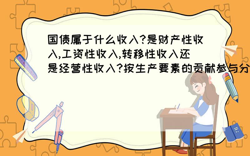 国债属于什么收入?是财产性收入,工资性收入,转移性收入还是经营性收入?按生产要素的贡献参与分配属于初次分配吗?为什么?