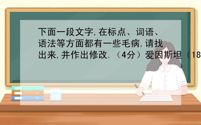 下面一段文字,在标点、词语、语法等方面都有一些毛病,请找出来,并作出修改.（4分）爱因斯坦（1879-1955）（1）是最杰出的20世纪科学家.他生于德国,（2）后迁居美国.作为一位（3）可以同牛