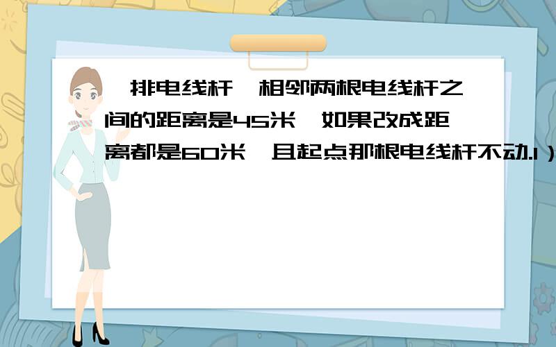 一排电线杆,相邻两根电线杆之间的距离是45米,如果改成距离都是60米,且起点那根电线杆不动.1）从起点开始到第一根不需要移动的电线杆之间相距多少米?2）从第一根电线杆到最后一根电线