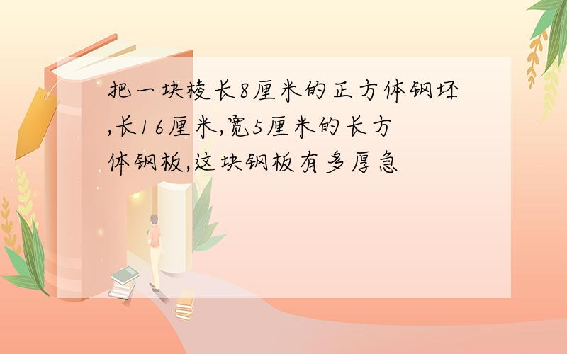 把一块棱长8厘米的正方体钢坯,长16厘米,宽5厘米的长方体钢板,这块钢板有多厚急