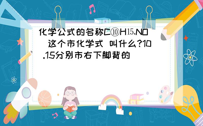 化学公式的名称C⑩H⒖NO （这个市化学式 叫什么?10 .15分别市右下脚背的