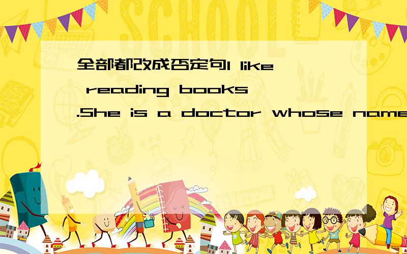 全部都改成否定句I like reading books.She is a doctor whose name is Sarah.I went to school yesterday.He is my young brother.We study in the same class.They are playing basketball.It is rain.We will go hiking tomorrow.You have breakfast at six