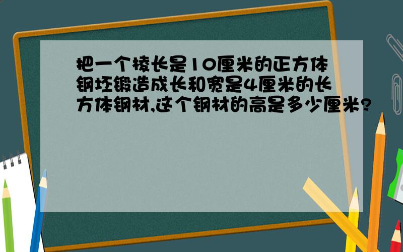 把一个棱长是10厘米的正方体钢坯锻造成长和宽是4厘米的长方体钢材,这个钢材的高是多少厘米?