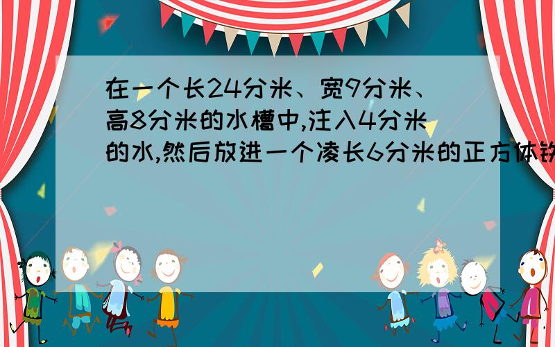 在一个长24分米、宽9分米、高8分米的水槽中,注入4分米的水,然后放进一个凌长6分米的正方体铁块,则水面升了多少分米?