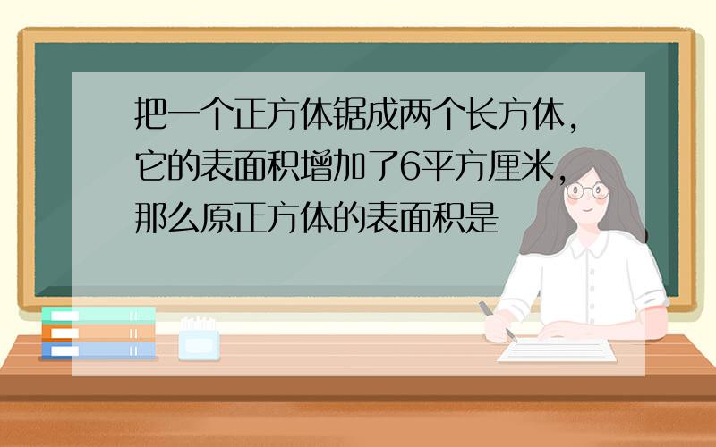 把一个正方体锯成两个长方体,它的表面积增加了6平方厘米,那么原正方体的表面积是