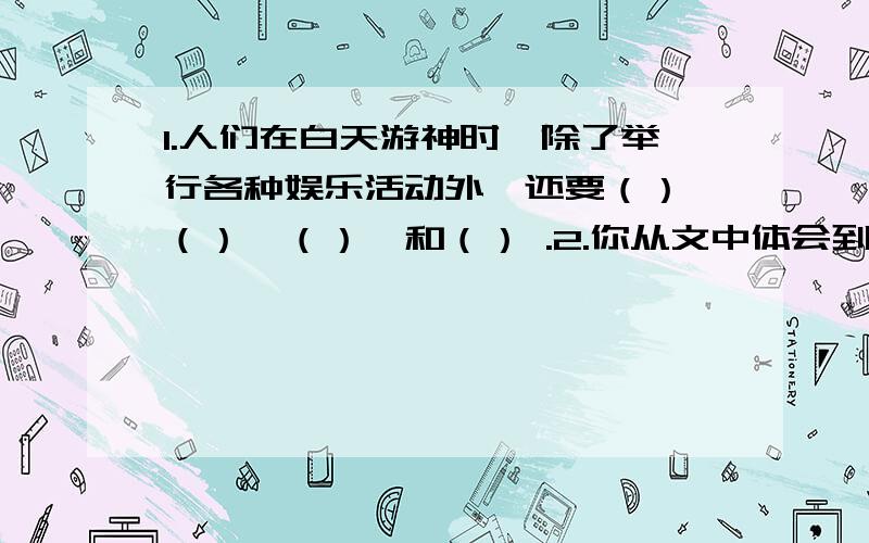 1.人们在白天游神时,除了举行各种娱乐活动外,还要（）、（）、（）、和（） .2.你从文中体会到了元宵节时人们怎样的心情?体会到了作者怎样的思想感情?3.有人说人们过元宵节举行的这些