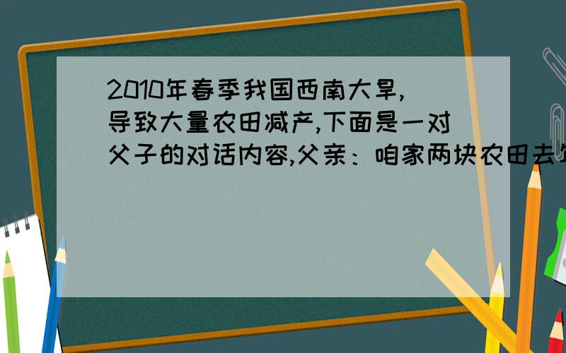 2010年春季我国西南大旱,导致大量农田减产,下面是一对父子的对话内容,父亲：咱家两块农田去年花生产量