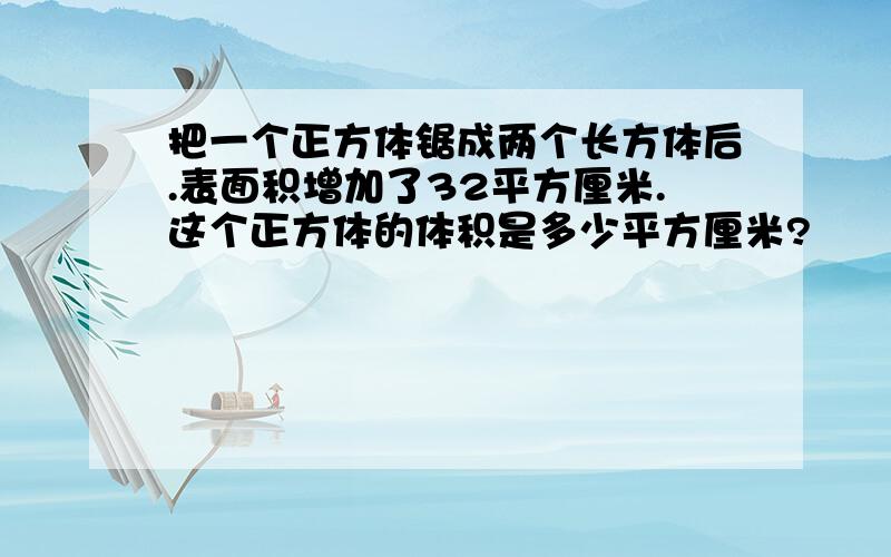 把一个正方体锯成两个长方体后.表面积增加了32平方厘米.这个正方体的体积是多少平方厘米?