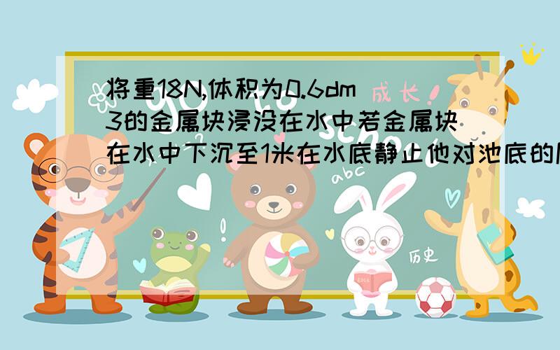 将重18N,体积为0.6dm3的金属块浸没在水中若金属块在水中下沉至1米在水底静止他对池底的压力为多少帮帮我