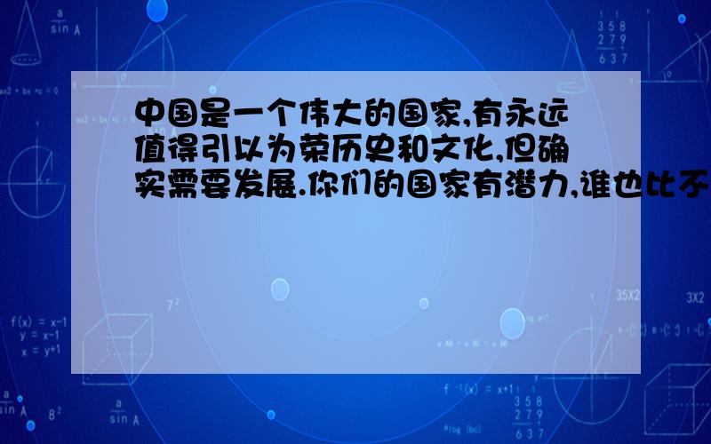 中国是一个伟大的国家,有永远值得引以为荣历史和文化,但确实需要发展.你们的国家有潜力,谁也比不上的这句话的两层意思!