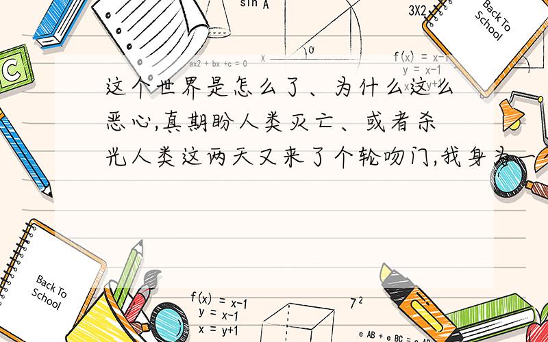 这个世界是怎么了、为什么这么恶心,真期盼人类灭亡、或者杀光人类这两天又来了个轮吻门,我身为一个90后都感到羞耻.道德竟然沦丧到这种地步,人类的欲望是万恶之根、但要拔除几乎是不