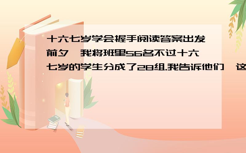 十六七岁学会握手阅读答案出发前夕,我将班里56名不过十六七岁的学生分成了28组.我告诉他们,这次外出游玩,只能有28人跟队而行,剩下的一半,必须老老实实地待在教室里自习.狭小的空间里顿