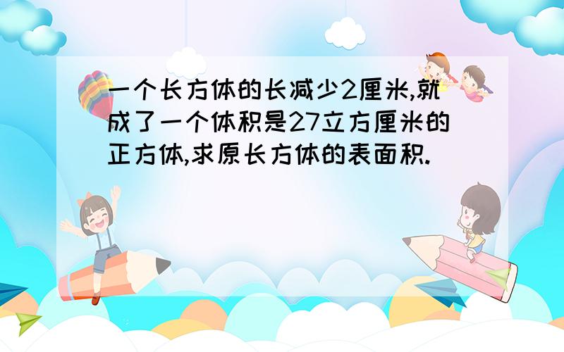 一个长方体的长减少2厘米,就成了一个体积是27立方厘米的正方体,求原长方体的表面积.