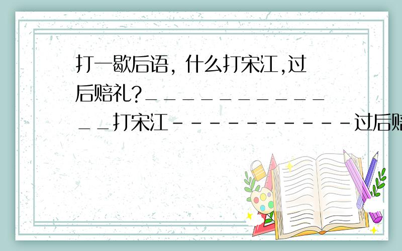 打一歇后语, 什么打宋江,过后赔礼?____________打宋江----------过后赔礼?