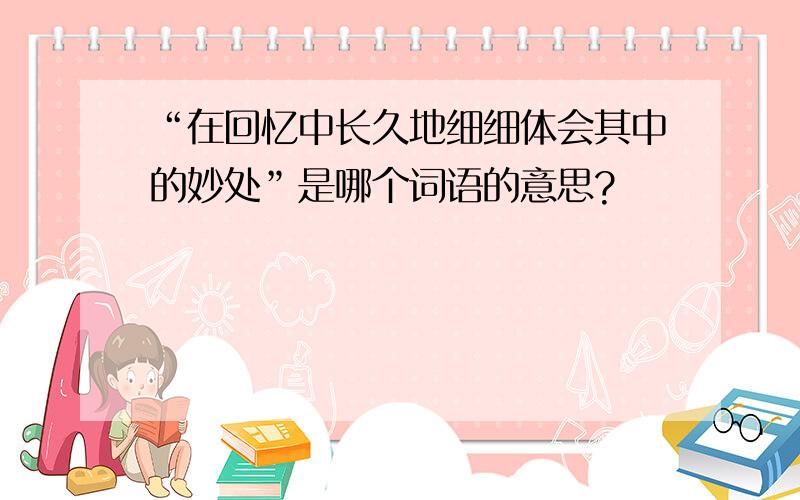 “在回忆中长久地细细体会其中的妙处”是哪个词语的意思?