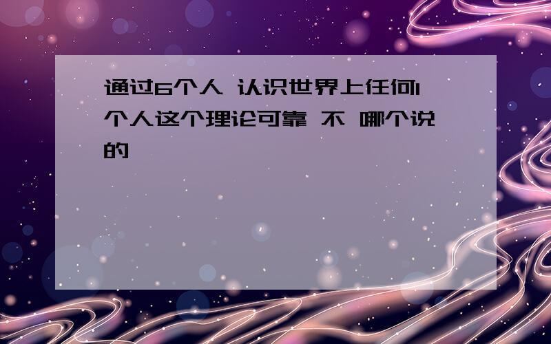 通过6个人 认识世界上任何1个人这个理论可靠 不 哪个说的