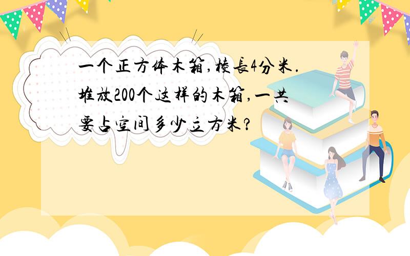 一个正方体木箱,棱长4分米.堆放200个这样的木箱,一共要占空间多少立方米?