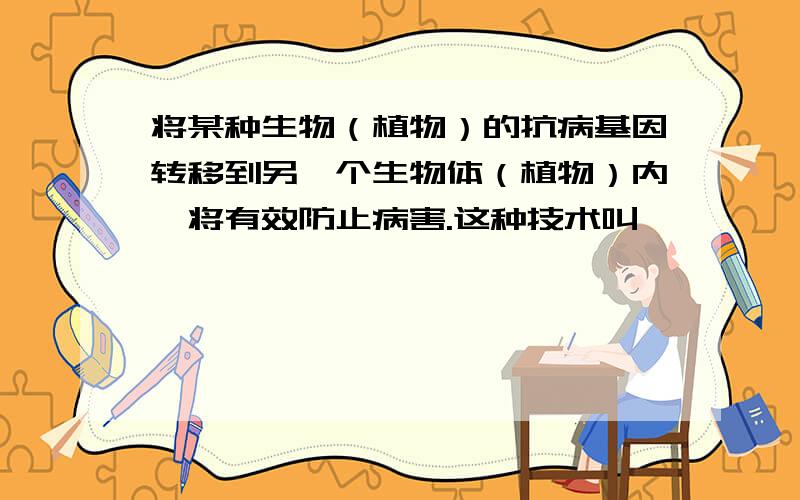 将某种生物（植物）的抗病基因转移到另一个生物体（植物）内,将有效防止病害.这种技术叫