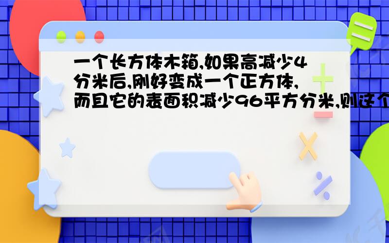 一个长方体木箱,如果高减少4分米后,刚好变成一个正方体,而且它的表面积减少96平方分米,则这个木箱的容