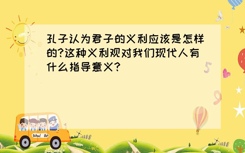 孔子认为君子的义利应该是怎样的?这种义利观对我们现代人有什么指导意义?